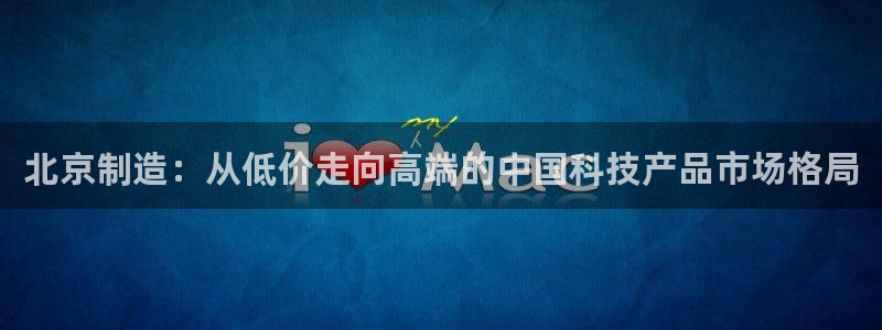 门徒娱乐登录中心在哪看：北京制造：从低价走向高端的中国科技产