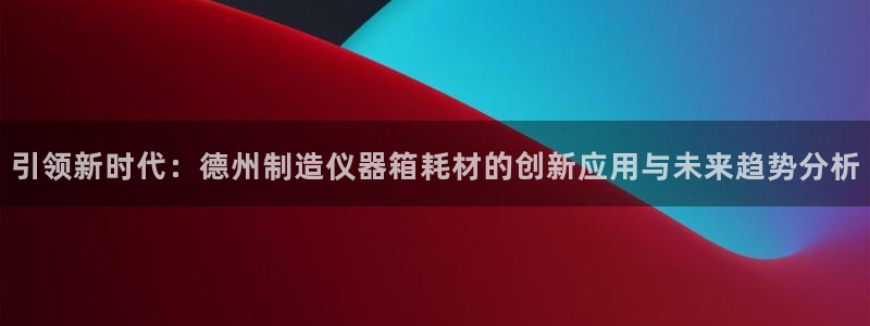 门徒娱乐登录中心官网：引领新时代：德州制造仪器箱耗材的创新应