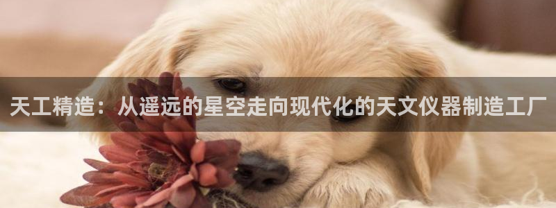 门徒娱乐怎么注册会员卡：天工精造：从遥远的星空走向现代化的天