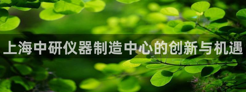 门徒娱乐注册进听333OO判官：上海中研仪器制造中心的创新与