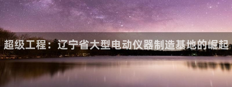 娱乐门徒内容：超级工程：辽宁省大型电动仪器制造基地的崛起
